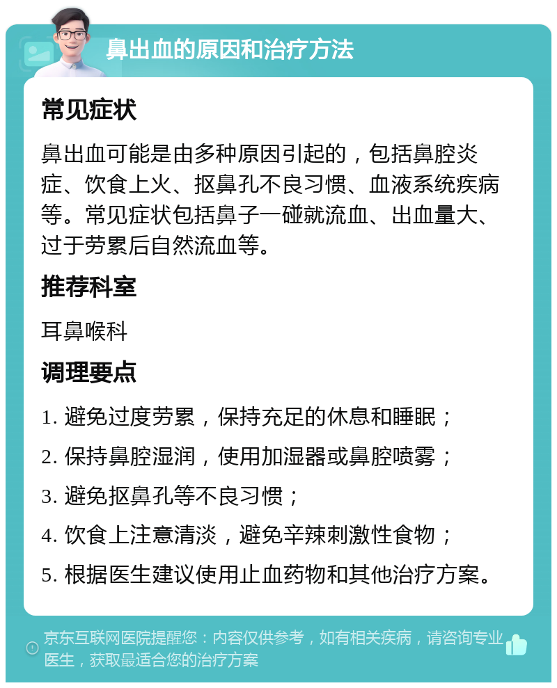 鼻出血的原因和治疗方法 常见症状 鼻出血可能是由多种原因引起的，包括鼻腔炎症、饮食上火、抠鼻孔不良习惯、血液系统疾病等。常见症状包括鼻子一碰就流血、出血量大、过于劳累后自然流血等。 推荐科室 耳鼻喉科 调理要点 1. 避免过度劳累，保持充足的休息和睡眠； 2. 保持鼻腔湿润，使用加湿器或鼻腔喷雾； 3. 避免抠鼻孔等不良习惯； 4. 饮食上注意清淡，避免辛辣刺激性食物； 5. 根据医生建议使用止血药物和其他治疗方案。