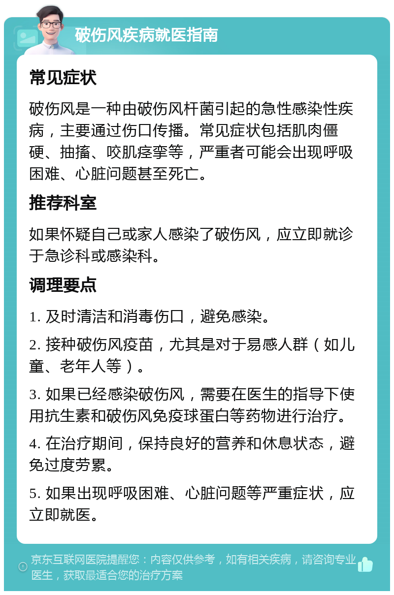 破伤风疾病就医指南 常见症状 破伤风是一种由破伤风杆菌引起的急性感染性疾病，主要通过伤口传播。常见症状包括肌肉僵硬、抽搐、咬肌痉挛等，严重者可能会出现呼吸困难、心脏问题甚至死亡。 推荐科室 如果怀疑自己或家人感染了破伤风，应立即就诊于急诊科或感染科。 调理要点 1. 及时清洁和消毒伤口，避免感染。 2. 接种破伤风疫苗，尤其是对于易感人群（如儿童、老年人等）。 3. 如果已经感染破伤风，需要在医生的指导下使用抗生素和破伤风免疫球蛋白等药物进行治疗。 4. 在治疗期间，保持良好的营养和休息状态，避免过度劳累。 5. 如果出现呼吸困难、心脏问题等严重症状，应立即就医。