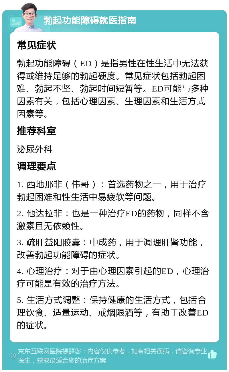 勃起功能障碍就医指南 常见症状 勃起功能障碍（ED）是指男性在性生活中无法获得或维持足够的勃起硬度。常见症状包括勃起困难、勃起不坚、勃起时间短暂等。ED可能与多种因素有关，包括心理因素、生理因素和生活方式因素等。 推荐科室 泌尿外科 调理要点 1. 西地那非（伟哥）：首选药物之一，用于治疗勃起困难和性生活中易疲软等问题。 2. 他达拉非：也是一种治疗ED的药物，同样不含激素且无依赖性。 3. 疏肝益阳胶囊：中成药，用于调理肝肾功能，改善勃起功能障碍的症状。 4. 心理治疗：对于由心理因素引起的ED，心理治疗可能是有效的治疗方法。 5. 生活方式调整：保持健康的生活方式，包括合理饮食、适量运动、戒烟限酒等，有助于改善ED的症状。