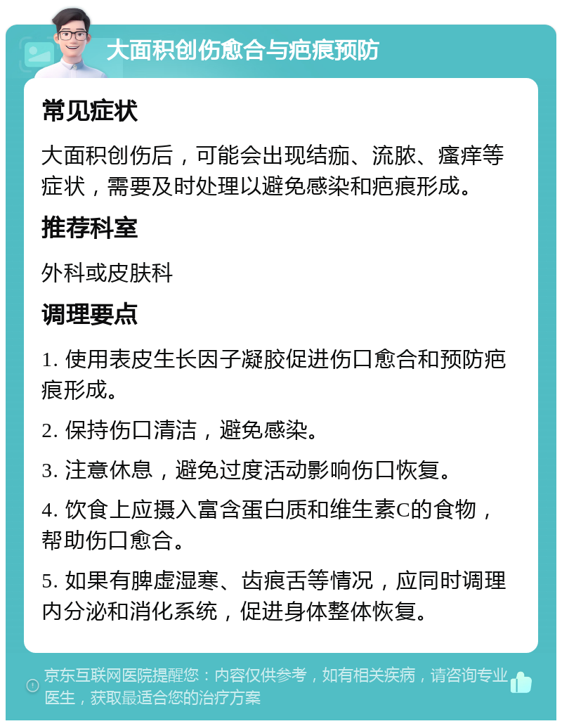 大面积创伤愈合与疤痕预防 常见症状 大面积创伤后，可能会出现结痂、流脓、瘙痒等症状，需要及时处理以避免感染和疤痕形成。 推荐科室 外科或皮肤科 调理要点 1. 使用表皮生长因子凝胶促进伤口愈合和预防疤痕形成。 2. 保持伤口清洁，避免感染。 3. 注意休息，避免过度活动影响伤口恢复。 4. 饮食上应摄入富含蛋白质和维生素C的食物，帮助伤口愈合。 5. 如果有脾虚湿寒、齿痕舌等情况，应同时调理内分泌和消化系统，促进身体整体恢复。