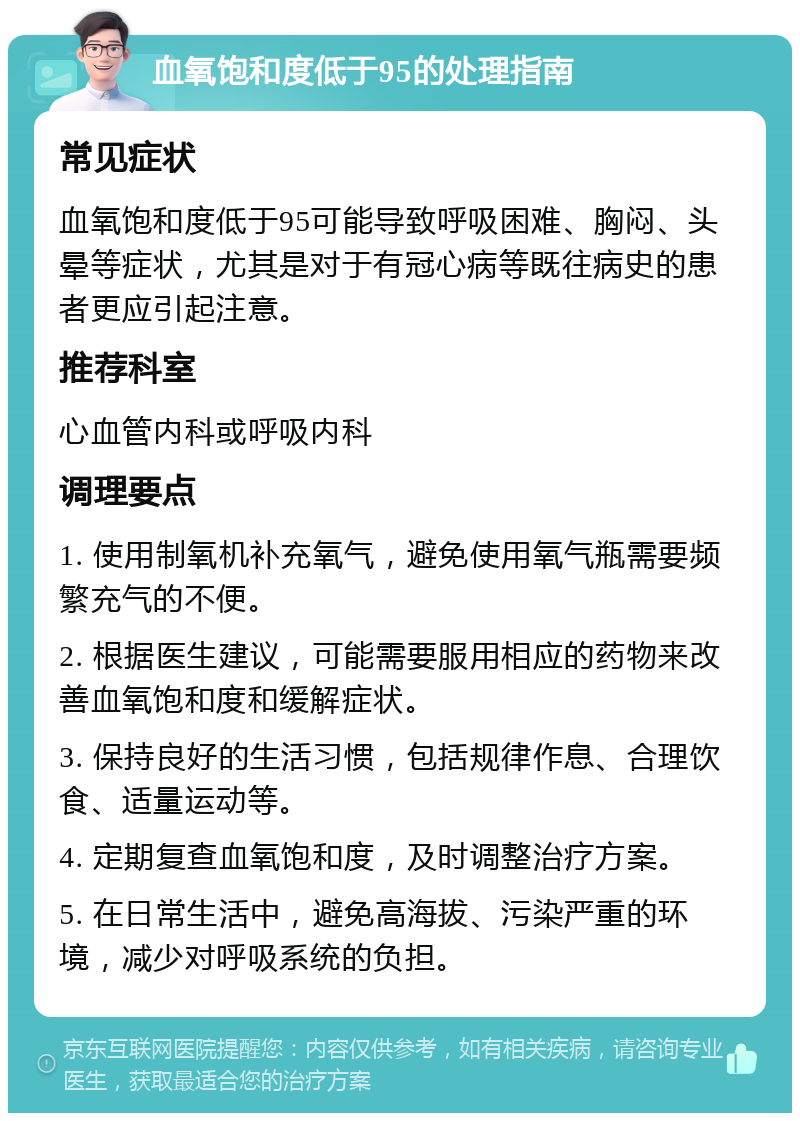 血氧饱和度低于95的处理指南 常见症状 血氧饱和度低于95可能导致呼吸困难、胸闷、头晕等症状，尤其是对于有冠心病等既往病史的患者更应引起注意。 推荐科室 心血管内科或呼吸内科 调理要点 1. 使用制氧机补充氧气，避免使用氧气瓶需要频繁充气的不便。 2. 根据医生建议，可能需要服用相应的药物来改善血氧饱和度和缓解症状。 3. 保持良好的生活习惯，包括规律作息、合理饮食、适量运动等。 4. 定期复查血氧饱和度，及时调整治疗方案。 5. 在日常生活中，避免高海拔、污染严重的环境，减少对呼吸系统的负担。