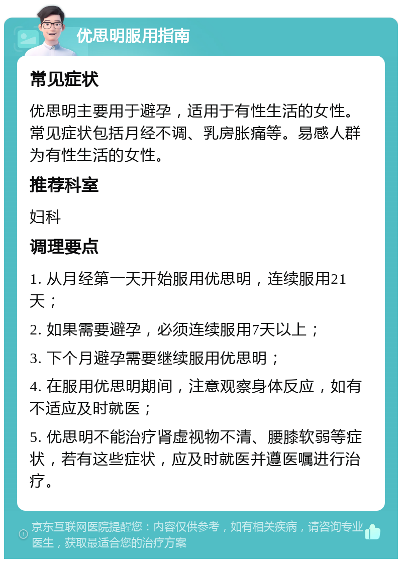 优思明服用指南 常见症状 优思明主要用于避孕，适用于有性生活的女性。常见症状包括月经不调、乳房胀痛等。易感人群为有性生活的女性。 推荐科室 妇科 调理要点 1. 从月经第一天开始服用优思明，连续服用21天； 2. 如果需要避孕，必须连续服用7天以上； 3. 下个月避孕需要继续服用优思明； 4. 在服用优思明期间，注意观察身体反应，如有不适应及时就医； 5. 优思明不能治疗肾虚视物不清、腰膝软弱等症状，若有这些症状，应及时就医并遵医嘱进行治疗。