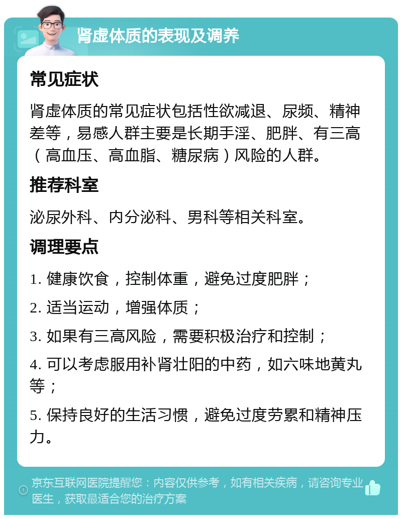 肾虚体质的表现及调养 常见症状 肾虚体质的常见症状包括性欲减退、尿频、精神差等，易感人群主要是长期手淫、肥胖、有三高（高血压、高血脂、糖尿病）风险的人群。 推荐科室 泌尿外科、内分泌科、男科等相关科室。 调理要点 1. 健康饮食，控制体重，避免过度肥胖； 2. 适当运动，增强体质； 3. 如果有三高风险，需要积极治疗和控制； 4. 可以考虑服用补肾壮阳的中药，如六味地黄丸等； 5. 保持良好的生活习惯，避免过度劳累和精神压力。