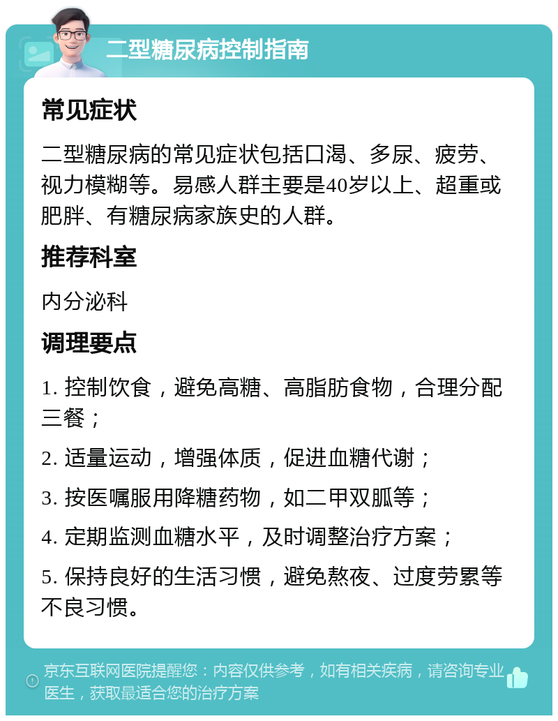 二型糖尿病控制指南 常见症状 二型糖尿病的常见症状包括口渴、多尿、疲劳、视力模糊等。易感人群主要是40岁以上、超重或肥胖、有糖尿病家族史的人群。 推荐科室 内分泌科 调理要点 1. 控制饮食，避免高糖、高脂肪食物，合理分配三餐； 2. 适量运动，增强体质，促进血糖代谢； 3. 按医嘱服用降糖药物，如二甲双胍等； 4. 定期监测血糖水平，及时调整治疗方案； 5. 保持良好的生活习惯，避免熬夜、过度劳累等不良习惯。