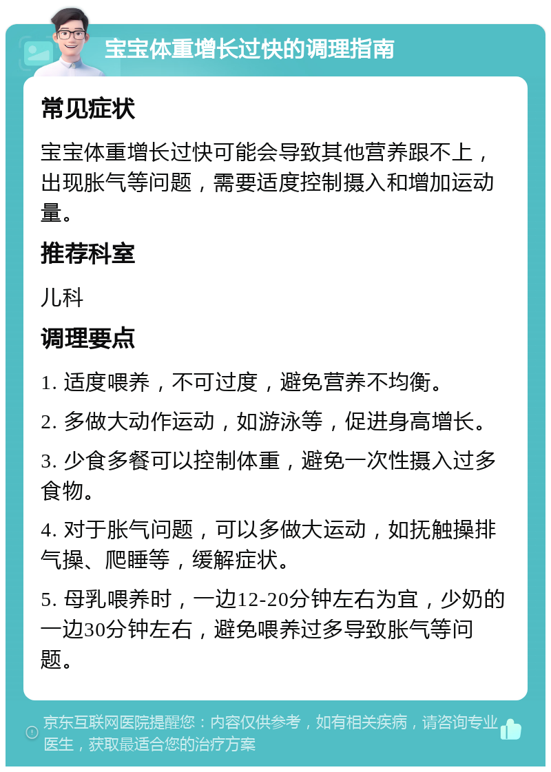 宝宝体重增长过快的调理指南 常见症状 宝宝体重增长过快可能会导致其他营养跟不上，出现胀气等问题，需要适度控制摄入和增加运动量。 推荐科室 儿科 调理要点 1. 适度喂养，不可过度，避免营养不均衡。 2. 多做大动作运动，如游泳等，促进身高增长。 3. 少食多餐可以控制体重，避免一次性摄入过多食物。 4. 对于胀气问题，可以多做大运动，如抚触操排气操、爬睡等，缓解症状。 5. 母乳喂养时，一边12-20分钟左右为宜，少奶的一边30分钟左右，避免喂养过多导致胀气等问题。