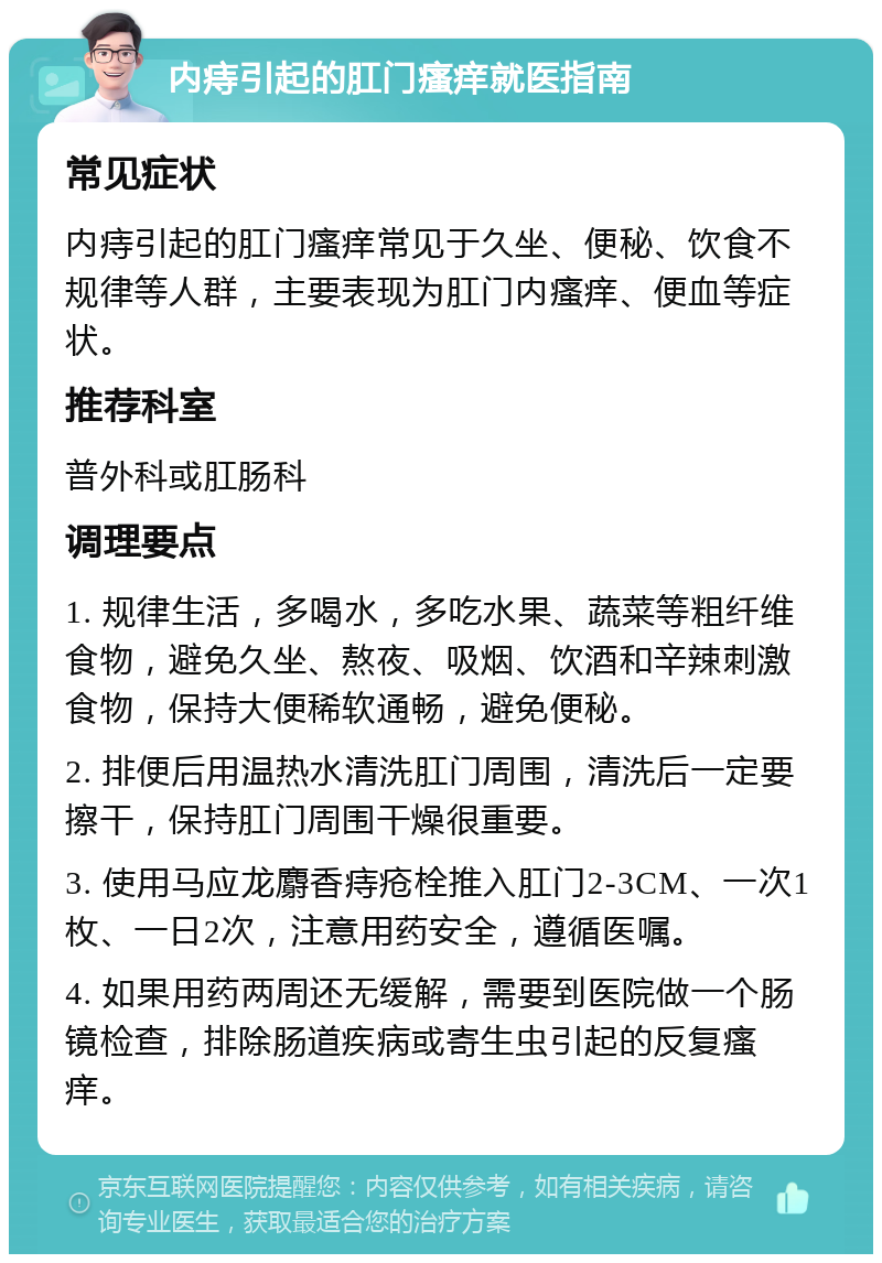 内痔引起的肛门瘙痒就医指南 常见症状 内痔引起的肛门瘙痒常见于久坐、便秘、饮食不规律等人群，主要表现为肛门内瘙痒、便血等症状。 推荐科室 普外科或肛肠科 调理要点 1. 规律生活，多喝水，多吃水果、蔬菜等粗纤维食物，避免久坐、熬夜、吸烟、饮酒和辛辣刺激食物，保持大便稀软通畅，避免便秘。 2. 排便后用温热水清洗肛门周围，清洗后一定要擦干，保持肛门周围干燥很重要。 3. 使用马应龙麝香痔疮栓推入肛门2-3CM、一次1枚、一日2次，注意用药安全，遵循医嘱。 4. 如果用药两周还无缓解，需要到医院做一个肠镜检查，排除肠道疾病或寄生虫引起的反复瘙痒。