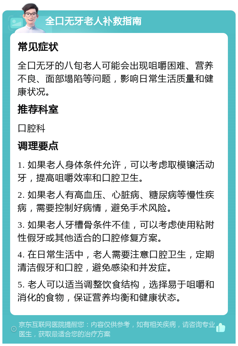 全口无牙老人补救指南 常见症状 全口无牙的八旬老人可能会出现咀嚼困难、营养不良、面部塌陷等问题，影响日常生活质量和健康状况。 推荐科室 口腔科 调理要点 1. 如果老人身体条件允许，可以考虑取模镶活动牙，提高咀嚼效率和口腔卫生。 2. 如果老人有高血压、心脏病、糖尿病等慢性疾病，需要控制好病情，避免手术风险。 3. 如果老人牙槽骨条件不佳，可以考虑使用粘附性假牙或其他适合的口腔修复方案。 4. 在日常生活中，老人需要注意口腔卫生，定期清洁假牙和口腔，避免感染和并发症。 5. 老人可以适当调整饮食结构，选择易于咀嚼和消化的食物，保证营养均衡和健康状态。