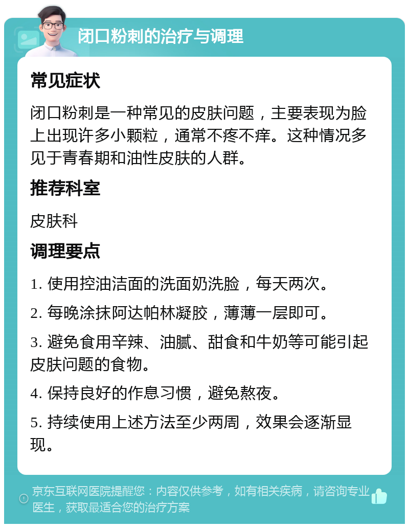 闭口粉刺的治疗与调理 常见症状 闭口粉刺是一种常见的皮肤问题，主要表现为脸上出现许多小颗粒，通常不疼不痒。这种情况多见于青春期和油性皮肤的人群。 推荐科室 皮肤科 调理要点 1. 使用控油洁面的洗面奶洗脸，每天两次。 2. 每晚涂抹阿达帕林凝胶，薄薄一层即可。 3. 避免食用辛辣、油腻、甜食和牛奶等可能引起皮肤问题的食物。 4. 保持良好的作息习惯，避免熬夜。 5. 持续使用上述方法至少两周，效果会逐渐显现。