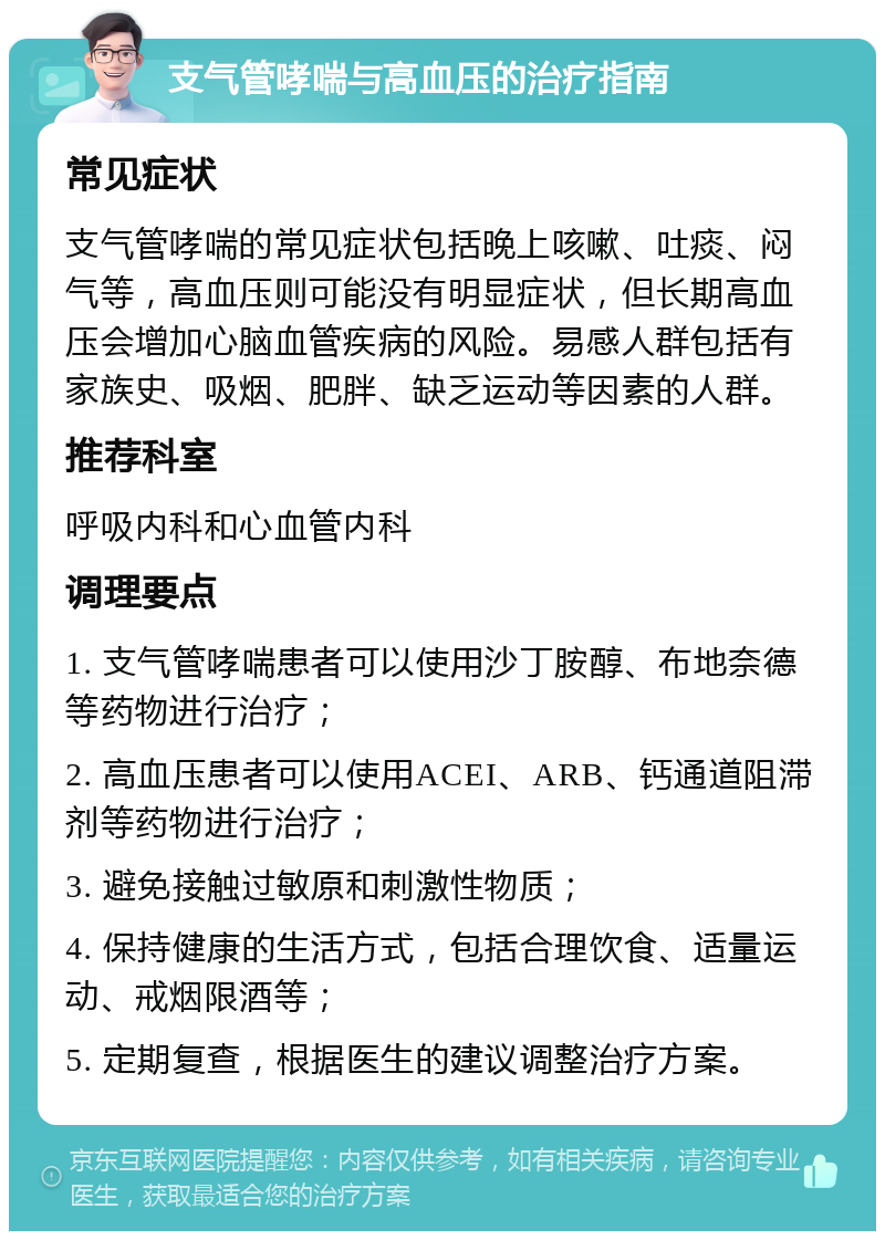 支气管哮喘与高血压的治疗指南 常见症状 支气管哮喘的常见症状包括晚上咳嗽、吐痰、闷气等，高血压则可能没有明显症状，但长期高血压会增加心脑血管疾病的风险。易感人群包括有家族史、吸烟、肥胖、缺乏运动等因素的人群。 推荐科室 呼吸内科和心血管内科 调理要点 1. 支气管哮喘患者可以使用沙丁胺醇、布地奈德等药物进行治疗； 2. 高血压患者可以使用ACEI、ARB、钙通道阻滞剂等药物进行治疗； 3. 避免接触过敏原和刺激性物质； 4. 保持健康的生活方式，包括合理饮食、适量运动、戒烟限酒等； 5. 定期复查，根据医生的建议调整治疗方案。