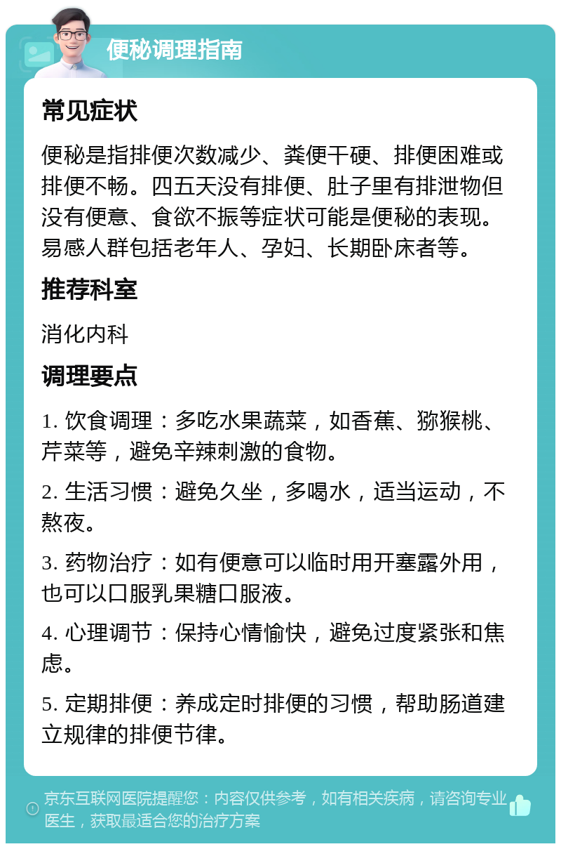 便秘调理指南 常见症状 便秘是指排便次数减少、粪便干硬、排便困难或排便不畅。四五天没有排便、肚子里有排泄物但没有便意、食欲不振等症状可能是便秘的表现。易感人群包括老年人、孕妇、长期卧床者等。 推荐科室 消化内科 调理要点 1. 饮食调理：多吃水果蔬菜，如香蕉、猕猴桃、芹菜等，避免辛辣刺激的食物。 2. 生活习惯：避免久坐，多喝水，适当运动，不熬夜。 3. 药物治疗：如有便意可以临时用开塞露外用，也可以口服乳果糖口服液。 4. 心理调节：保持心情愉快，避免过度紧张和焦虑。 5. 定期排便：养成定时排便的习惯，帮助肠道建立规律的排便节律。