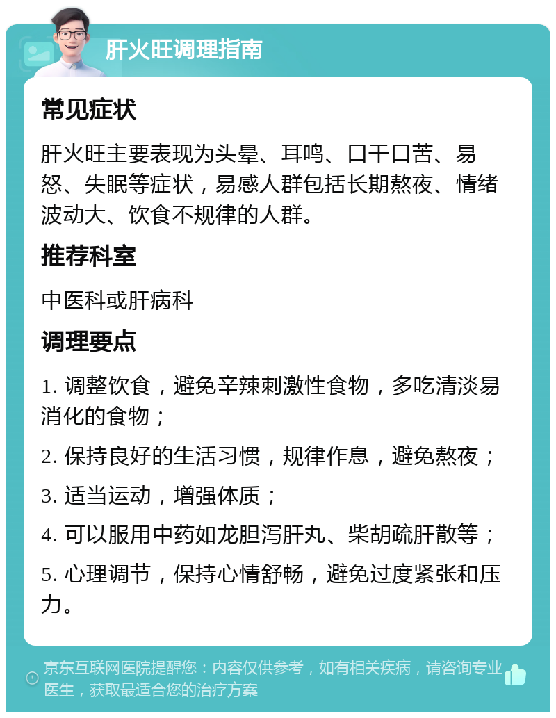 肝火旺调理指南 常见症状 肝火旺主要表现为头晕、耳鸣、口干口苦、易怒、失眠等症状，易感人群包括长期熬夜、情绪波动大、饮食不规律的人群。 推荐科室 中医科或肝病科 调理要点 1. 调整饮食，避免辛辣刺激性食物，多吃清淡易消化的食物； 2. 保持良好的生活习惯，规律作息，避免熬夜； 3. 适当运动，增强体质； 4. 可以服用中药如龙胆泻肝丸、柴胡疏肝散等； 5. 心理调节，保持心情舒畅，避免过度紧张和压力。