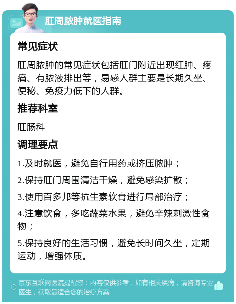 肛周脓肿就医指南 常见症状 肛周脓肿的常见症状包括肛门附近出现红肿、疼痛、有脓液排出等，易感人群主要是长期久坐、便秘、免疫力低下的人群。 推荐科室 肛肠科 调理要点 1.及时就医，避免自行用药或挤压脓肿； 2.保持肛门周围清洁干燥，避免感染扩散； 3.使用百多邦等抗生素软膏进行局部治疗； 4.注意饮食，多吃蔬菜水果，避免辛辣刺激性食物； 5.保持良好的生活习惯，避免长时间久坐，定期运动，增强体质。