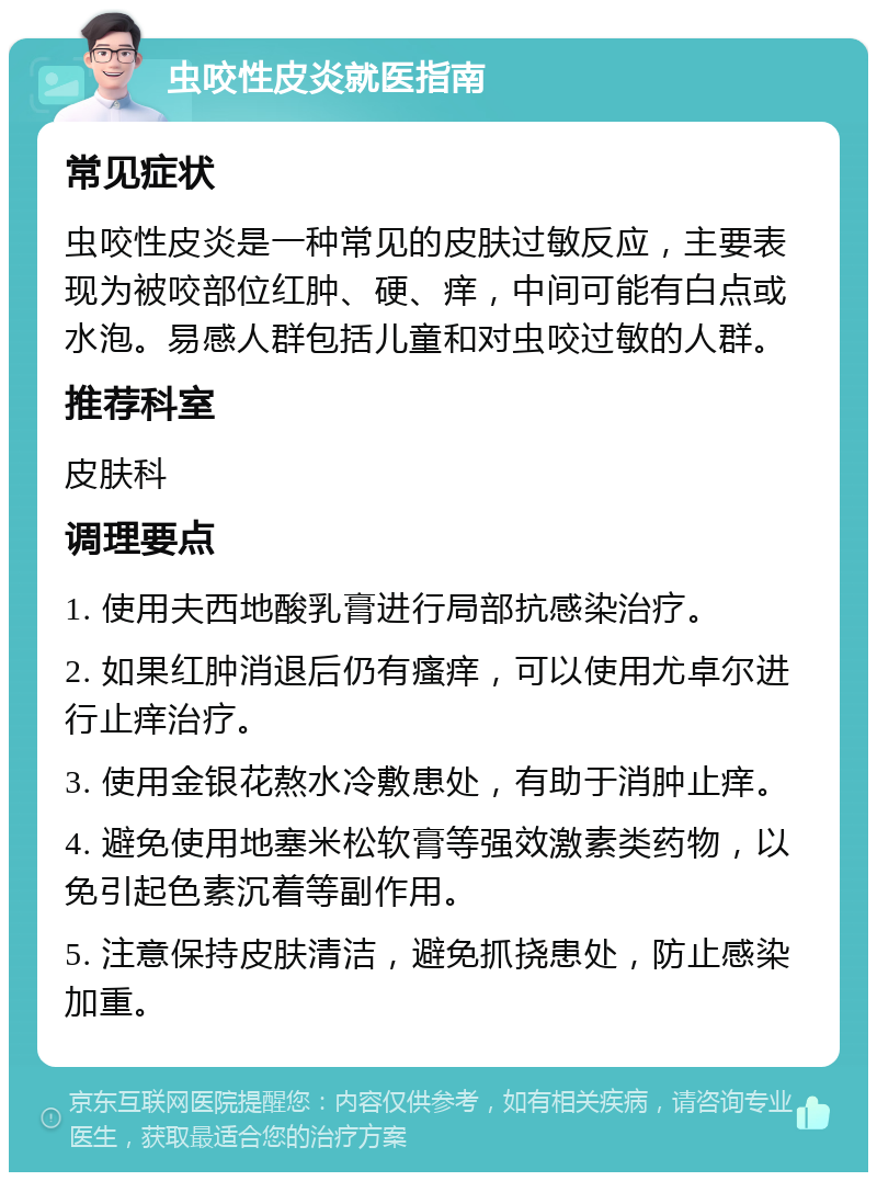 虫咬性皮炎就医指南 常见症状 虫咬性皮炎是一种常见的皮肤过敏反应，主要表现为被咬部位红肿、硬、痒，中间可能有白点或水泡。易感人群包括儿童和对虫咬过敏的人群。 推荐科室 皮肤科 调理要点 1. 使用夫西地酸乳膏进行局部抗感染治疗。 2. 如果红肿消退后仍有瘙痒，可以使用尤卓尔进行止痒治疗。 3. 使用金银花熬水冷敷患处，有助于消肿止痒。 4. 避免使用地塞米松软膏等强效激素类药物，以免引起色素沉着等副作用。 5. 注意保持皮肤清洁，避免抓挠患处，防止感染加重。