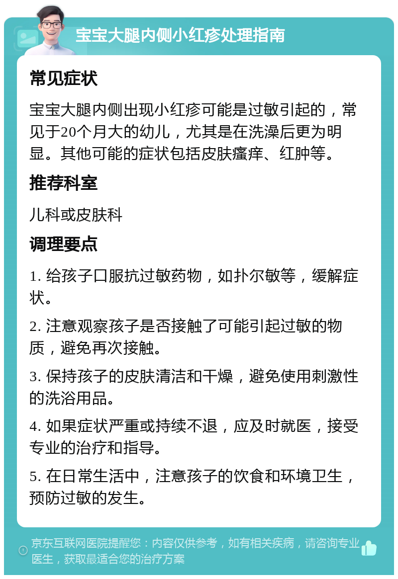 宝宝大腿内侧小红疹处理指南 常见症状 宝宝大腿内侧出现小红疹可能是过敏引起的，常见于20个月大的幼儿，尤其是在洗澡后更为明显。其他可能的症状包括皮肤瘙痒、红肿等。 推荐科室 儿科或皮肤科 调理要点 1. 给孩子口服抗过敏药物，如扑尔敏等，缓解症状。 2. 注意观察孩子是否接触了可能引起过敏的物质，避免再次接触。 3. 保持孩子的皮肤清洁和干燥，避免使用刺激性的洗浴用品。 4. 如果症状严重或持续不退，应及时就医，接受专业的治疗和指导。 5. 在日常生活中，注意孩子的饮食和环境卫生，预防过敏的发生。