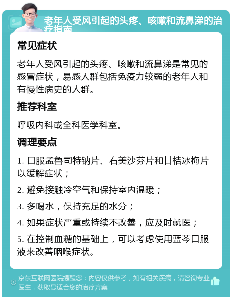 老年人受风引起的头疼、咳嗽和流鼻涕的治疗指南 常见症状 老年人受风引起的头疼、咳嗽和流鼻涕是常见的感冒症状，易感人群包括免疫力较弱的老年人和有慢性病史的人群。 推荐科室 呼吸内科或全科医学科室。 调理要点 1. 口服孟鲁司特钠片、右美沙芬片和甘桔冰梅片以缓解症状； 2. 避免接触冷空气和保持室内温暖； 3. 多喝水，保持充足的水分； 4. 如果症状严重或持续不改善，应及时就医； 5. 在控制血糖的基础上，可以考虑使用蓝芩口服液来改善咽喉症状。