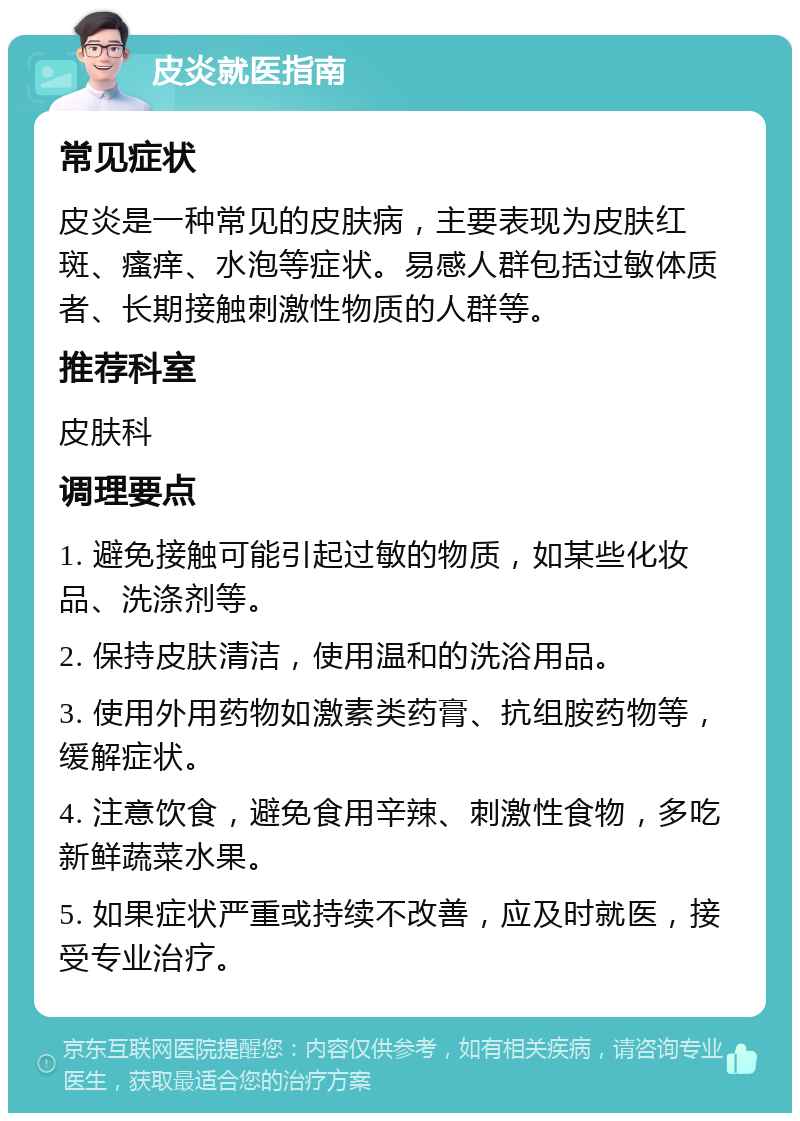 皮炎就医指南 常见症状 皮炎是一种常见的皮肤病，主要表现为皮肤红斑、瘙痒、水泡等症状。易感人群包括过敏体质者、长期接触刺激性物质的人群等。 推荐科室 皮肤科 调理要点 1. 避免接触可能引起过敏的物质，如某些化妆品、洗涤剂等。 2. 保持皮肤清洁，使用温和的洗浴用品。 3. 使用外用药物如激素类药膏、抗组胺药物等，缓解症状。 4. 注意饮食，避免食用辛辣、刺激性食物，多吃新鲜蔬菜水果。 5. 如果症状严重或持续不改善，应及时就医，接受专业治疗。