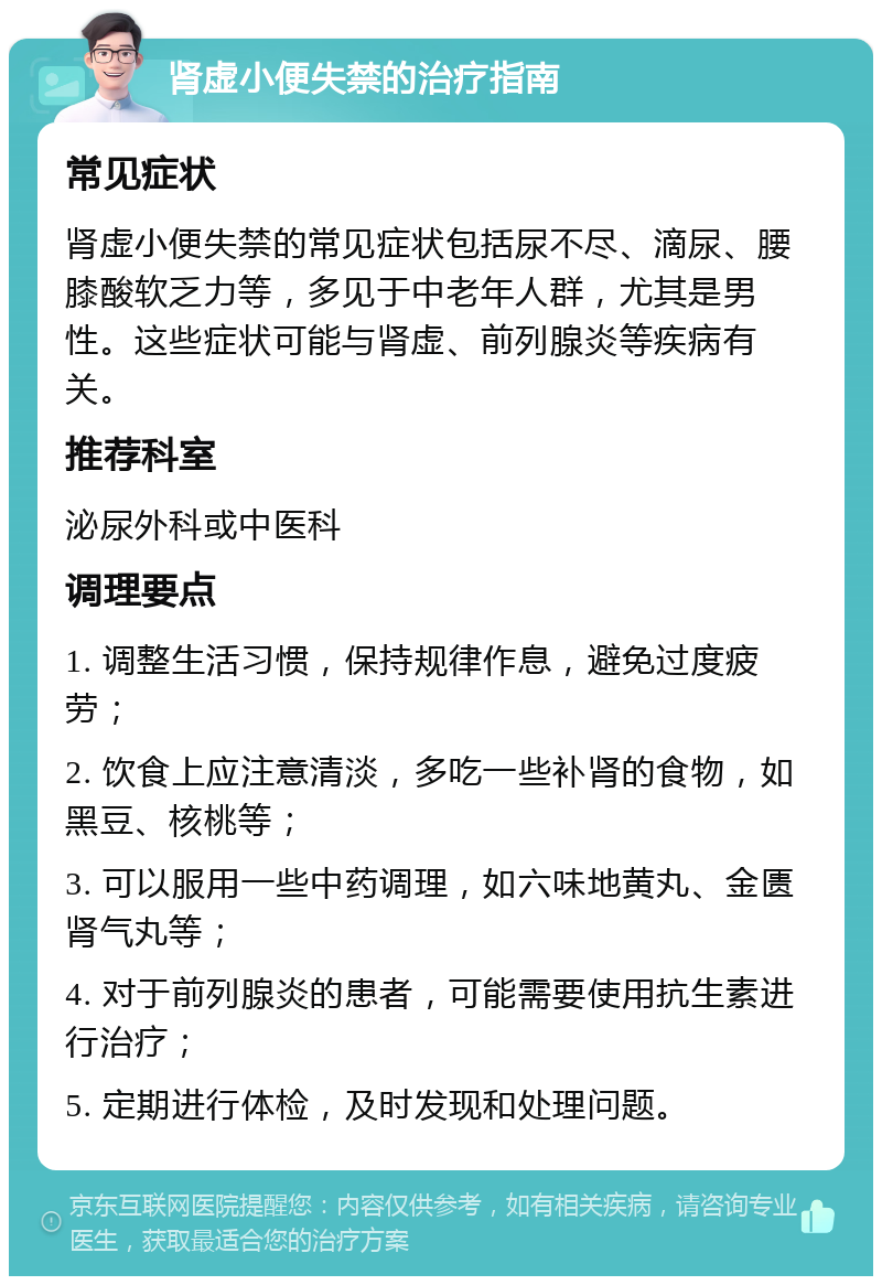 肾虚小便失禁的治疗指南 常见症状 肾虚小便失禁的常见症状包括尿不尽、滴尿、腰膝酸软乏力等，多见于中老年人群，尤其是男性。这些症状可能与肾虚、前列腺炎等疾病有关。 推荐科室 泌尿外科或中医科 调理要点 1. 调整生活习惯，保持规律作息，避免过度疲劳； 2. 饮食上应注意清淡，多吃一些补肾的食物，如黑豆、核桃等； 3. 可以服用一些中药调理，如六味地黄丸、金匮肾气丸等； 4. 对于前列腺炎的患者，可能需要使用抗生素进行治疗； 5. 定期进行体检，及时发现和处理问题。