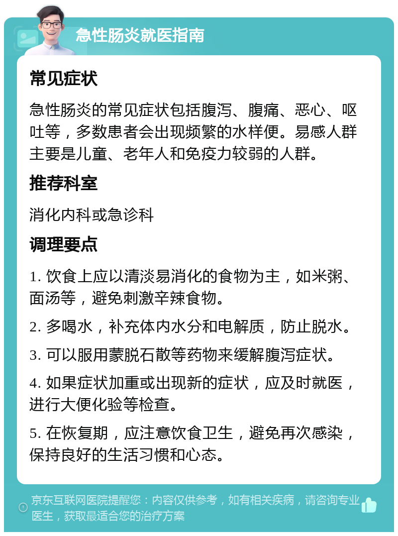 急性肠炎就医指南 常见症状 急性肠炎的常见症状包括腹泻、腹痛、恶心、呕吐等，多数患者会出现频繁的水样便。易感人群主要是儿童、老年人和免疫力较弱的人群。 推荐科室 消化内科或急诊科 调理要点 1. 饮食上应以清淡易消化的食物为主，如米粥、面汤等，避免刺激辛辣食物。 2. 多喝水，补充体内水分和电解质，防止脱水。 3. 可以服用蒙脱石散等药物来缓解腹泻症状。 4. 如果症状加重或出现新的症状，应及时就医，进行大便化验等检查。 5. 在恢复期，应注意饮食卫生，避免再次感染，保持良好的生活习惯和心态。