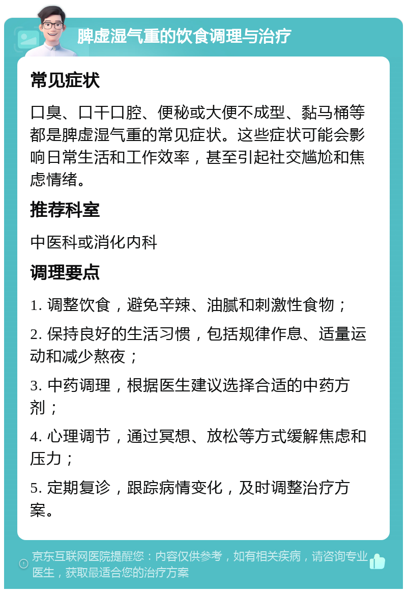 脾虚湿气重的饮食调理与治疗 常见症状 口臭、口干口腔、便秘或大便不成型、黏马桶等都是脾虚湿气重的常见症状。这些症状可能会影响日常生活和工作效率，甚至引起社交尴尬和焦虑情绪。 推荐科室 中医科或消化内科 调理要点 1. 调整饮食，避免辛辣、油腻和刺激性食物； 2. 保持良好的生活习惯，包括规律作息、适量运动和减少熬夜； 3. 中药调理，根据医生建议选择合适的中药方剂； 4. 心理调节，通过冥想、放松等方式缓解焦虑和压力； 5. 定期复诊，跟踪病情变化，及时调整治疗方案。