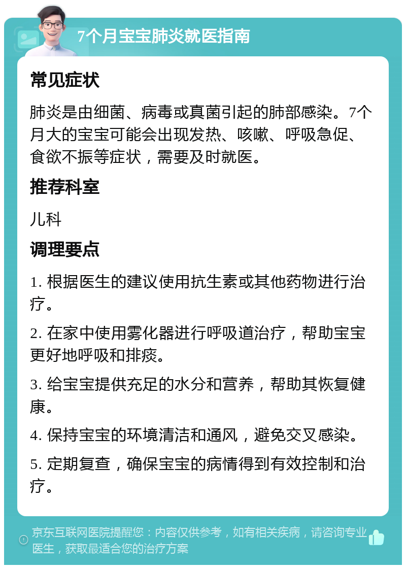 7个月宝宝肺炎就医指南 常见症状 肺炎是由细菌、病毒或真菌引起的肺部感染。7个月大的宝宝可能会出现发热、咳嗽、呼吸急促、食欲不振等症状，需要及时就医。 推荐科室 儿科 调理要点 1. 根据医生的建议使用抗生素或其他药物进行治疗。 2. 在家中使用雾化器进行呼吸道治疗，帮助宝宝更好地呼吸和排痰。 3. 给宝宝提供充足的水分和营养，帮助其恢复健康。 4. 保持宝宝的环境清洁和通风，避免交叉感染。 5. 定期复查，确保宝宝的病情得到有效控制和治疗。