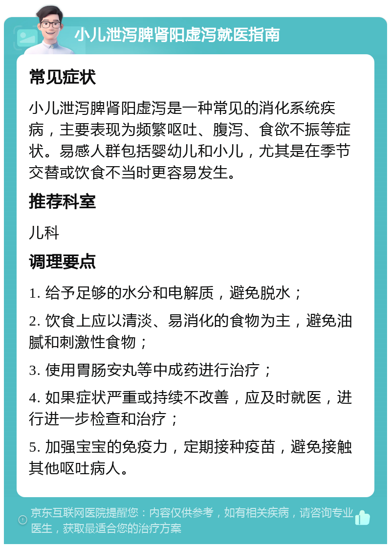 小儿泄泻脾肾阳虚泻就医指南 常见症状 小儿泄泻脾肾阳虚泻是一种常见的消化系统疾病，主要表现为频繁呕吐、腹泻、食欲不振等症状。易感人群包括婴幼儿和小儿，尤其是在季节交替或饮食不当时更容易发生。 推荐科室 儿科 调理要点 1. 给予足够的水分和电解质，避免脱水； 2. 饮食上应以清淡、易消化的食物为主，避免油腻和刺激性食物； 3. 使用胃肠安丸等中成药进行治疗； 4. 如果症状严重或持续不改善，应及时就医，进行进一步检查和治疗； 5. 加强宝宝的免疫力，定期接种疫苗，避免接触其他呕吐病人。