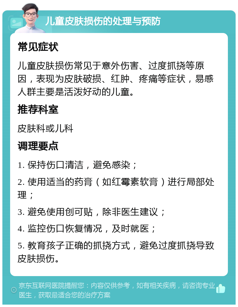 儿童皮肤损伤的处理与预防 常见症状 儿童皮肤损伤常见于意外伤害、过度抓挠等原因，表现为皮肤破损、红肿、疼痛等症状，易感人群主要是活泼好动的儿童。 推荐科室 皮肤科或儿科 调理要点 1. 保持伤口清洁，避免感染； 2. 使用适当的药膏（如红霉素软膏）进行局部处理； 3. 避免使用创可贴，除非医生建议； 4. 监控伤口恢复情况，及时就医； 5. 教育孩子正确的抓挠方式，避免过度抓挠导致皮肤损伤。