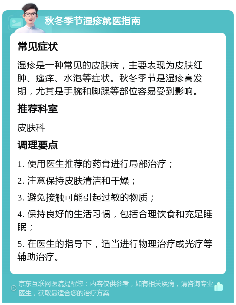 秋冬季节湿疹就医指南 常见症状 湿疹是一种常见的皮肤病，主要表现为皮肤红肿、瘙痒、水泡等症状。秋冬季节是湿疹高发期，尤其是手腕和脚踝等部位容易受到影响。 推荐科室 皮肤科 调理要点 1. 使用医生推荐的药膏进行局部治疗； 2. 注意保持皮肤清洁和干燥； 3. 避免接触可能引起过敏的物质； 4. 保持良好的生活习惯，包括合理饮食和充足睡眠； 5. 在医生的指导下，适当进行物理治疗或光疗等辅助治疗。