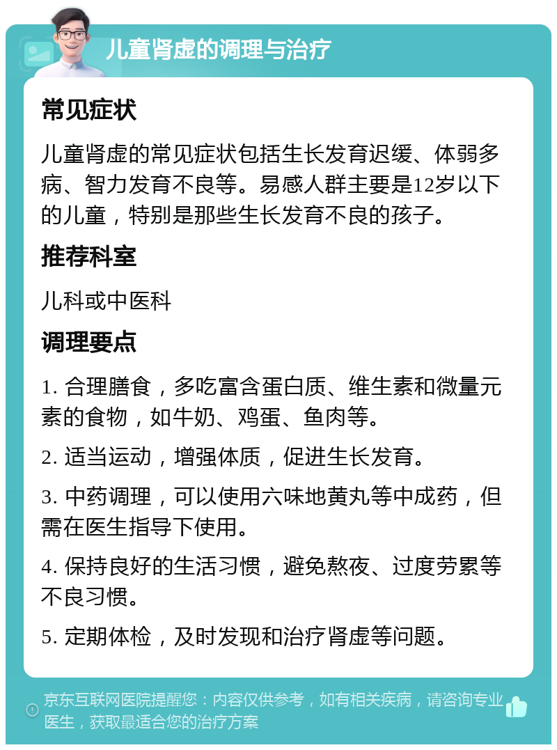 儿童肾虚的调理与治疗 常见症状 儿童肾虚的常见症状包括生长发育迟缓、体弱多病、智力发育不良等。易感人群主要是12岁以下的儿童，特别是那些生长发育不良的孩子。 推荐科室 儿科或中医科 调理要点 1. 合理膳食，多吃富含蛋白质、维生素和微量元素的食物，如牛奶、鸡蛋、鱼肉等。 2. 适当运动，增强体质，促进生长发育。 3. 中药调理，可以使用六味地黄丸等中成药，但需在医生指导下使用。 4. 保持良好的生活习惯，避免熬夜、过度劳累等不良习惯。 5. 定期体检，及时发现和治疗肾虚等问题。