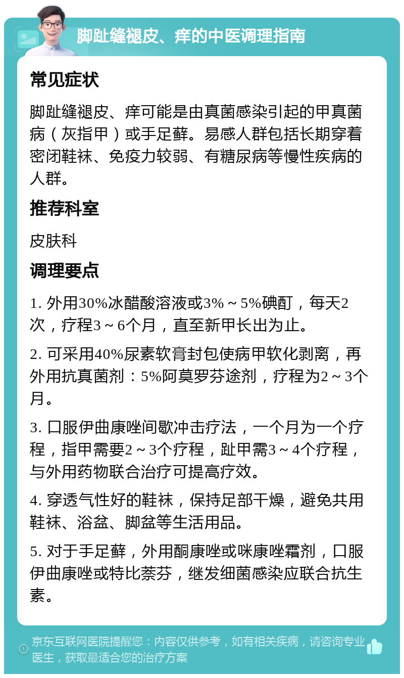 脚趾缝褪皮、痒的中医调理指南 常见症状 脚趾缝褪皮、痒可能是由真菌感染引起的甲真菌病（灰指甲）或手足藓。易感人群包括长期穿着密闭鞋袜、免疫力较弱、有糖尿病等慢性疾病的人群。 推荐科室 皮肤科 调理要点 1. 外用30%冰醋酸溶液或3%～5%碘酊，每天2次，疗程3～6个月，直至新甲长出为止。 2. 可采用40%尿素软膏封包使病甲软化剥离，再外用抗真菌剂：5%阿莫罗芬途剂，疗程为2～3个月。 3. 口服伊曲康唑间歇冲击疗法，一个月为一个疗程，指甲需要2～3个疗程，趾甲需3～4个疗程，与外用药物联合治疗可提高疗效。 4. 穿透气性好的鞋袜，保持足部干燥，避免共用鞋袜、浴盆、脚盆等生活用品。 5. 对于手足藓，外用酮康唑或咪康唑霜剂，口服伊曲康唑或特比萘芬，继发细菌感染应联合抗生素。