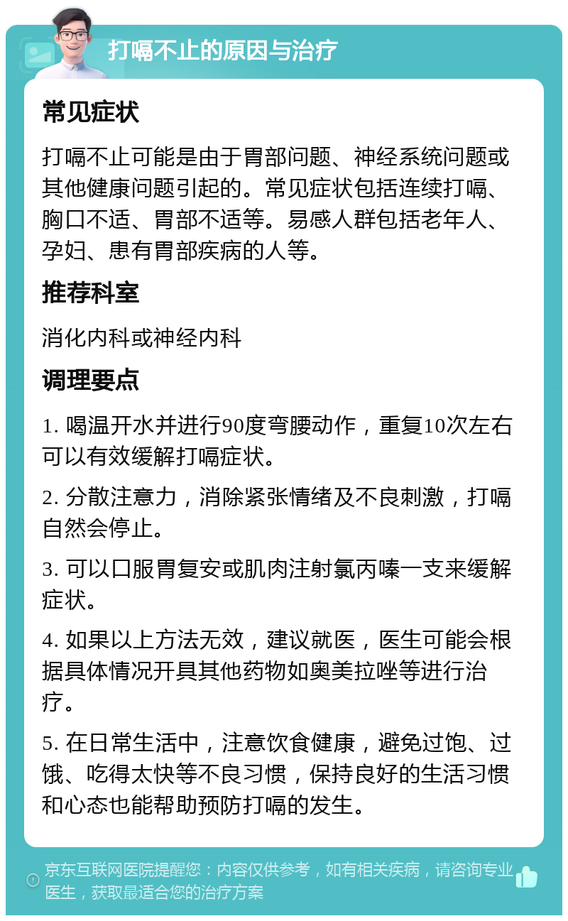 打嗝不止的原因与治疗 常见症状 打嗝不止可能是由于胃部问题、神经系统问题或其他健康问题引起的。常见症状包括连续打嗝、胸口不适、胃部不适等。易感人群包括老年人、孕妇、患有胃部疾病的人等。 推荐科室 消化内科或神经内科 调理要点 1. 喝温开水并进行90度弯腰动作，重复10次左右可以有效缓解打嗝症状。 2. 分散注意力，消除紧张情绪及不良刺激，打嗝自然会停止。 3. 可以口服胃复安或肌肉注射氯丙嗪一支来缓解症状。 4. 如果以上方法无效，建议就医，医生可能会根据具体情况开具其他药物如奥美拉唑等进行治疗。 5. 在日常生活中，注意饮食健康，避免过饱、过饿、吃得太快等不良习惯，保持良好的生活习惯和心态也能帮助预防打嗝的发生。