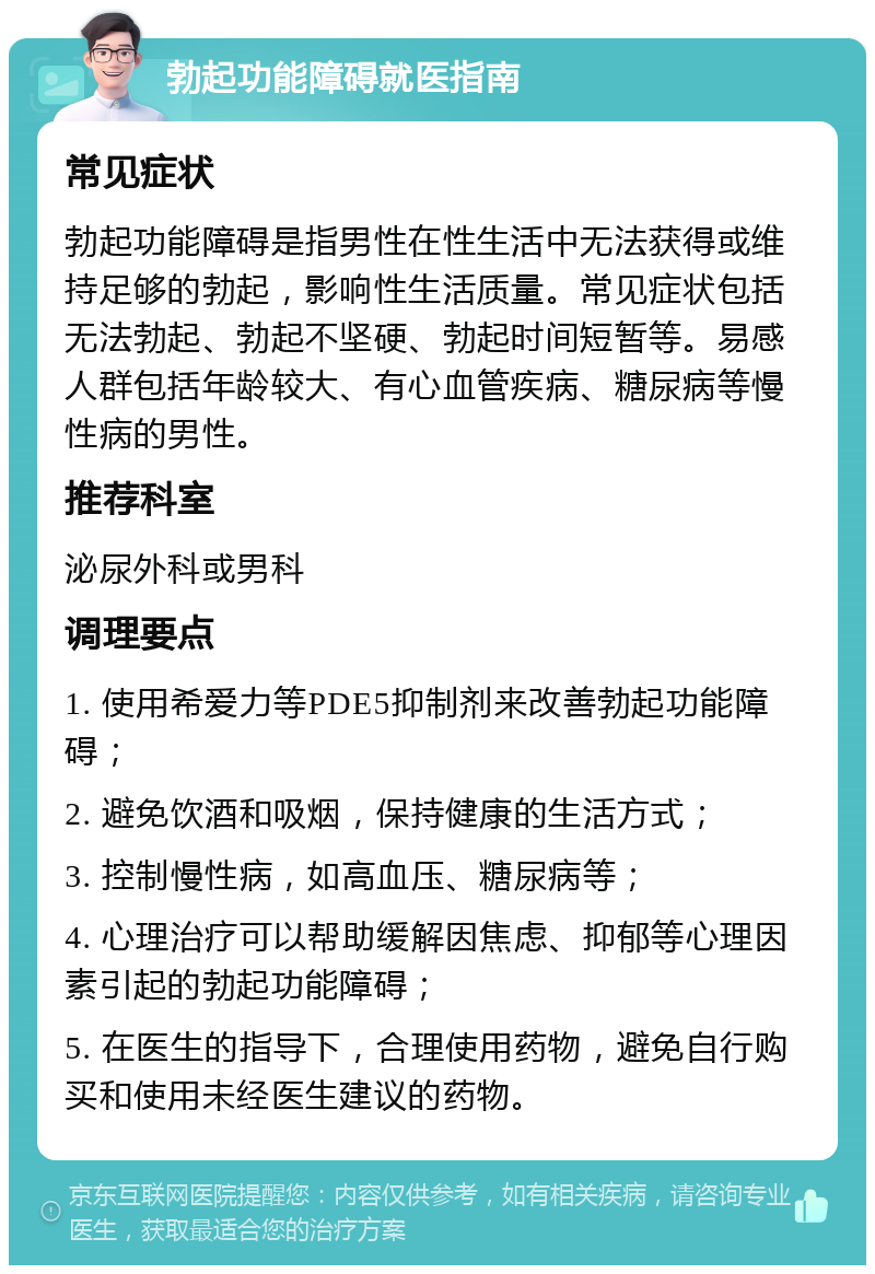 勃起功能障碍就医指南 常见症状 勃起功能障碍是指男性在性生活中无法获得或维持足够的勃起，影响性生活质量。常见症状包括无法勃起、勃起不坚硬、勃起时间短暂等。易感人群包括年龄较大、有心血管疾病、糖尿病等慢性病的男性。 推荐科室 泌尿外科或男科 调理要点 1. 使用希爱力等PDE5抑制剂来改善勃起功能障碍； 2. 避免饮酒和吸烟，保持健康的生活方式； 3. 控制慢性病，如高血压、糖尿病等； 4. 心理治疗可以帮助缓解因焦虑、抑郁等心理因素引起的勃起功能障碍； 5. 在医生的指导下，合理使用药物，避免自行购买和使用未经医生建议的药物。