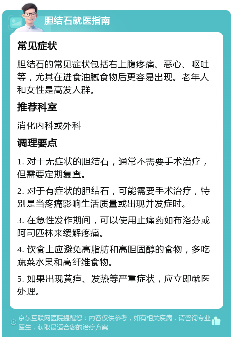 胆结石就医指南 常见症状 胆结石的常见症状包括右上腹疼痛、恶心、呕吐等，尤其在进食油腻食物后更容易出现。老年人和女性是高发人群。 推荐科室 消化内科或外科 调理要点 1. 对于无症状的胆结石，通常不需要手术治疗，但需要定期复查。 2. 对于有症状的胆结石，可能需要手术治疗，特别是当疼痛影响生活质量或出现并发症时。 3. 在急性发作期间，可以使用止痛药如布洛芬或阿司匹林来缓解疼痛。 4. 饮食上应避免高脂肪和高胆固醇的食物，多吃蔬菜水果和高纤维食物。 5. 如果出现黄疸、发热等严重症状，应立即就医处理。