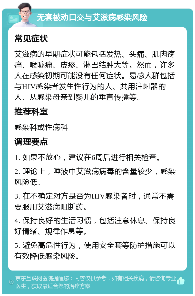 无套被动口交与艾滋病感染风险 常见症状 艾滋病的早期症状可能包括发热、头痛、肌肉疼痛、喉咙痛、皮疹、淋巴结肿大等。然而，许多人在感染初期可能没有任何症状。易感人群包括与HIV感染者发生性行为的人、共用注射器的人、从感染母亲到婴儿的垂直传播等。 推荐科室 感染科或性病科 调理要点 1. 如果不放心，建议在6周后进行相关检查。 2. 理论上，唾液中艾滋病病毒的含量较少，感染风险低。 3. 在不确定对方是否为HIV感染者时，通常不需要服用艾滋病阻断药。 4. 保持良好的生活习惯，包括注意休息、保持良好情绪、规律作息等。 5. 避免高危性行为，使用安全套等防护措施可以有效降低感染风险。