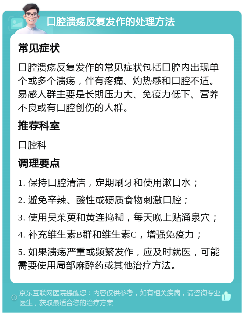 口腔溃疡反复发作的处理方法 常见症状 口腔溃疡反复发作的常见症状包括口腔内出现单个或多个溃疡，伴有疼痛、灼热感和口腔不适。易感人群主要是长期压力大、免疫力低下、营养不良或有口腔创伤的人群。 推荐科室 口腔科 调理要点 1. 保持口腔清洁，定期刷牙和使用漱口水； 2. 避免辛辣、酸性或硬质食物刺激口腔； 3. 使用吴茱萸和黄连捣糊，每天晚上贴涌泉穴； 4. 补充维生素B群和维生素C，增强免疫力； 5. 如果溃疡严重或频繁发作，应及时就医，可能需要使用局部麻醉药或其他治疗方法。