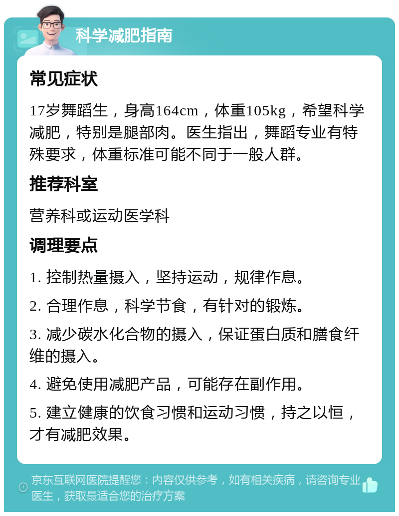 科学减肥指南 常见症状 17岁舞蹈生，身高164cm，体重105kg，希望科学减肥，特别是腿部肉。医生指出，舞蹈专业有特殊要求，体重标准可能不同于一般人群。 推荐科室 营养科或运动医学科 调理要点 1. 控制热量摄入，坚持运动，规律作息。 2. 合理作息，科学节食，有针对的锻炼。 3. 减少碳水化合物的摄入，保证蛋白质和膳食纤维的摄入。 4. 避免使用减肥产品，可能存在副作用。 5. 建立健康的饮食习惯和运动习惯，持之以恒，才有减肥效果。