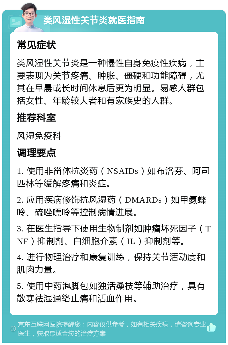 类风湿性关节炎就医指南 常见症状 类风湿性关节炎是一种慢性自身免疫性疾病，主要表现为关节疼痛、肿胀、僵硬和功能障碍，尤其在早晨或长时间休息后更为明显。易感人群包括女性、年龄较大者和有家族史的人群。 推荐科室 风湿免疫科 调理要点 1. 使用非甾体抗炎药（NSAIDs）如布洛芬、阿司匹林等缓解疼痛和炎症。 2. 应用疾病修饰抗风湿药（DMARDs）如甲氨蝶呤、硫唑嘌呤等控制病情进展。 3. 在医生指导下使用生物制剂如肿瘤坏死因子（TNF）抑制剂、白细胞介素（IL）抑制剂等。 4. 进行物理治疗和康复训练，保持关节活动度和肌肉力量。 5. 使用中药泡脚包如独活桑枝等辅助治疗，具有散寒祛湿通络止痛和活血作用。