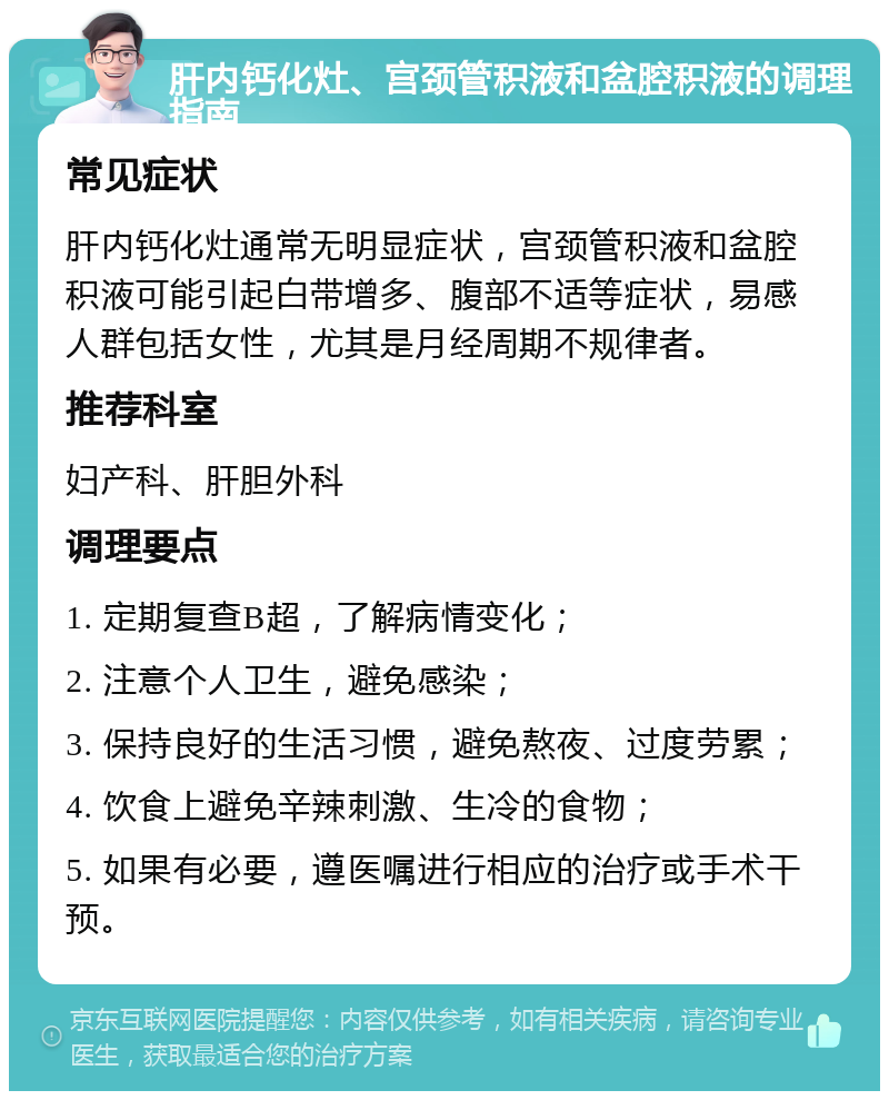 肝内钙化灶、宫颈管积液和盆腔积液的调理指南 常见症状 肝内钙化灶通常无明显症状，宫颈管积液和盆腔积液可能引起白带增多、腹部不适等症状，易感人群包括女性，尤其是月经周期不规律者。 推荐科室 妇产科、肝胆外科 调理要点 1. 定期复查B超，了解病情变化； 2. 注意个人卫生，避免感染； 3. 保持良好的生活习惯，避免熬夜、过度劳累； 4. 饮食上避免辛辣刺激、生冷的食物； 5. 如果有必要，遵医嘱进行相应的治疗或手术干预。