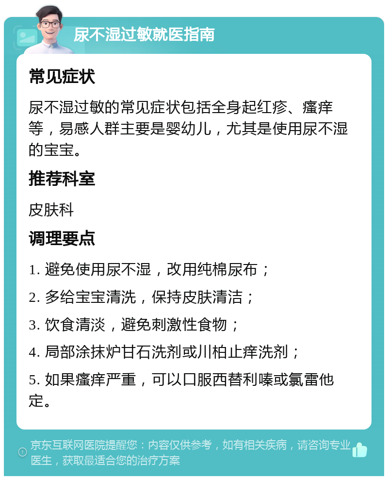 尿不湿过敏就医指南 常见症状 尿不湿过敏的常见症状包括全身起红疹、瘙痒等，易感人群主要是婴幼儿，尤其是使用尿不湿的宝宝。 推荐科室 皮肤科 调理要点 1. 避免使用尿不湿，改用纯棉尿布； 2. 多给宝宝清洗，保持皮肤清洁； 3. 饮食清淡，避免刺激性食物； 4. 局部涂抹炉甘石洗剂或川柏止痒洗剂； 5. 如果瘙痒严重，可以口服西替利嗪或氯雷他定。