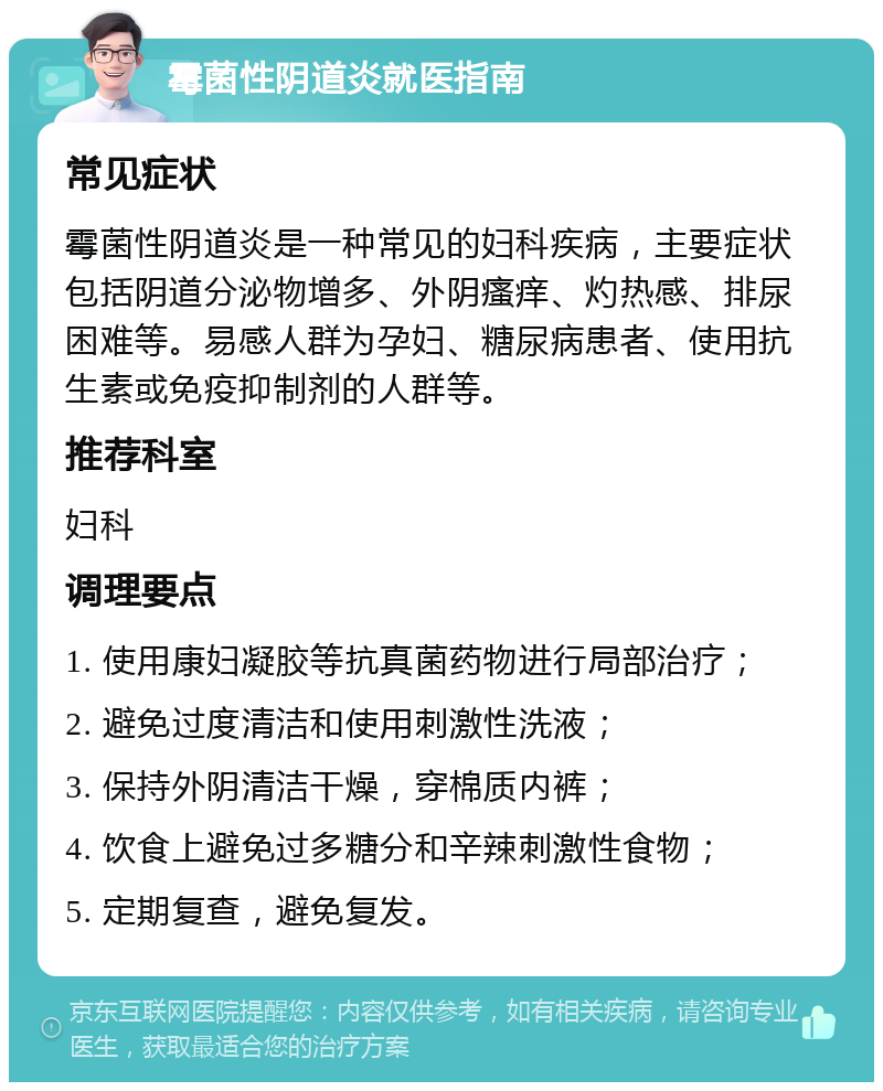 霉菌性阴道炎就医指南 常见症状 霉菌性阴道炎是一种常见的妇科疾病，主要症状包括阴道分泌物增多、外阴瘙痒、灼热感、排尿困难等。易感人群为孕妇、糖尿病患者、使用抗生素或免疫抑制剂的人群等。 推荐科室 妇科 调理要点 1. 使用康妇凝胶等抗真菌药物进行局部治疗； 2. 避免过度清洁和使用刺激性洗液； 3. 保持外阴清洁干燥，穿棉质内裤； 4. 饮食上避免过多糖分和辛辣刺激性食物； 5. 定期复查，避免复发。