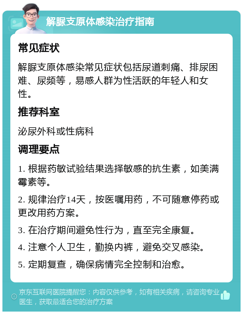 解脲支原体感染治疗指南 常见症状 解脲支原体感染常见症状包括尿道刺痛、排尿困难、尿频等，易感人群为性活跃的年轻人和女性。 推荐科室 泌尿外科或性病科 调理要点 1. 根据药敏试验结果选择敏感的抗生素，如美满霉素等。 2. 规律治疗14天，按医嘱用药，不可随意停药或更改用药方案。 3. 在治疗期间避免性行为，直至完全康复。 4. 注意个人卫生，勤换内裤，避免交叉感染。 5. 定期复查，确保病情完全控制和治愈。