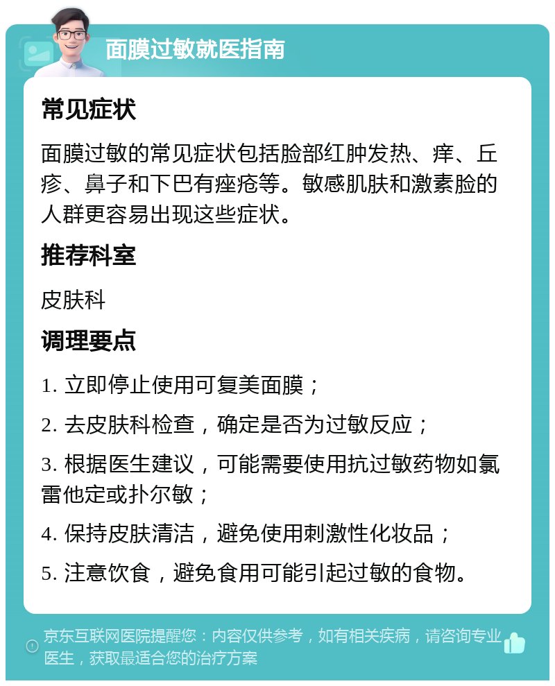 面膜过敏就医指南 常见症状 面膜过敏的常见症状包括脸部红肿发热、痒、丘疹、鼻子和下巴有痤疮等。敏感肌肤和激素脸的人群更容易出现这些症状。 推荐科室 皮肤科 调理要点 1. 立即停止使用可复美面膜； 2. 去皮肤科检查，确定是否为过敏反应； 3. 根据医生建议，可能需要使用抗过敏药物如氯雷他定或扑尔敏； 4. 保持皮肤清洁，避免使用刺激性化妆品； 5. 注意饮食，避免食用可能引起过敏的食物。