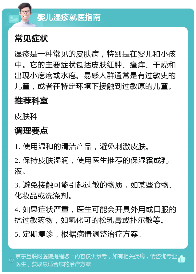 婴儿湿疹就医指南 常见症状 湿疹是一种常见的皮肤病，特别是在婴儿和小孩中。它的主要症状包括皮肤红肿、瘙痒、干燥和出现小疙瘩或水疱。易感人群通常是有过敏史的儿童，或者在特定环境下接触到过敏原的儿童。 推荐科室 皮肤科 调理要点 1. 使用温和的清洁产品，避免刺激皮肤。 2. 保持皮肤湿润，使用医生推荐的保湿霜或乳液。 3. 避免接触可能引起过敏的物质，如某些食物、化妆品或洗涤剂。 4. 如果症状严重，医生可能会开具外用或口服的抗过敏药物，如氢化可的松乳膏或扑尔敏等。 5. 定期复诊，根据病情调整治疗方案。