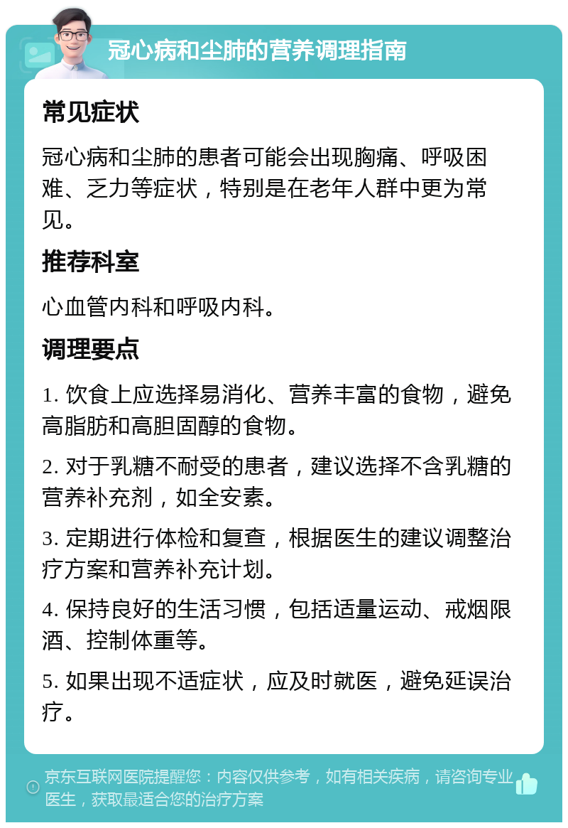 冠心病和尘肺的营养调理指南 常见症状 冠心病和尘肺的患者可能会出现胸痛、呼吸困难、乏力等症状，特别是在老年人群中更为常见。 推荐科室 心血管内科和呼吸内科。 调理要点 1. 饮食上应选择易消化、营养丰富的食物，避免高脂肪和高胆固醇的食物。 2. 对于乳糖不耐受的患者，建议选择不含乳糖的营养补充剂，如全安素。 3. 定期进行体检和复查，根据医生的建议调整治疗方案和营养补充计划。 4. 保持良好的生活习惯，包括适量运动、戒烟限酒、控制体重等。 5. 如果出现不适症状，应及时就医，避免延误治疗。