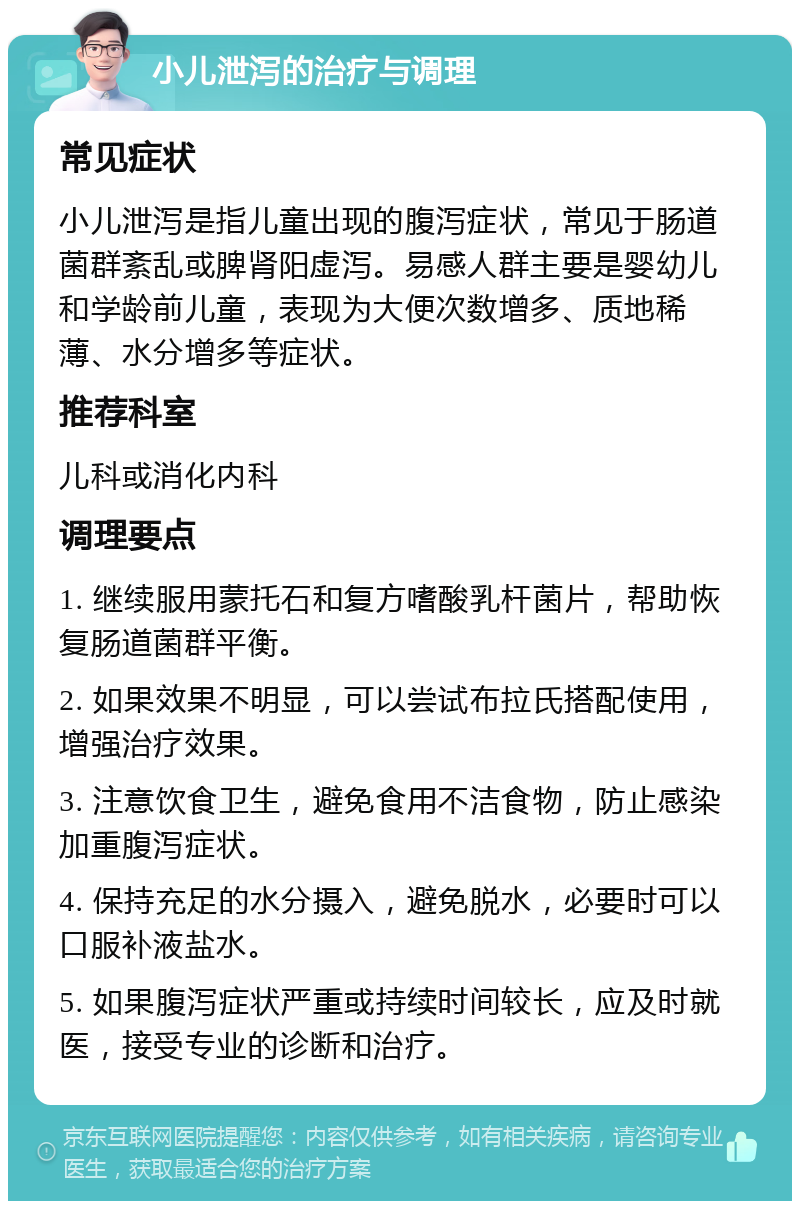 小儿泄泻的治疗与调理 常见症状 小儿泄泻是指儿童出现的腹泻症状，常见于肠道菌群紊乱或脾肾阳虚泻。易感人群主要是婴幼儿和学龄前儿童，表现为大便次数增多、质地稀薄、水分增多等症状。 推荐科室 儿科或消化内科 调理要点 1. 继续服用蒙托石和复方嗜酸乳杆菌片，帮助恢复肠道菌群平衡。 2. 如果效果不明显，可以尝试布拉氏搭配使用，增强治疗效果。 3. 注意饮食卫生，避免食用不洁食物，防止感染加重腹泻症状。 4. 保持充足的水分摄入，避免脱水，必要时可以口服补液盐水。 5. 如果腹泻症状严重或持续时间较长，应及时就医，接受专业的诊断和治疗。