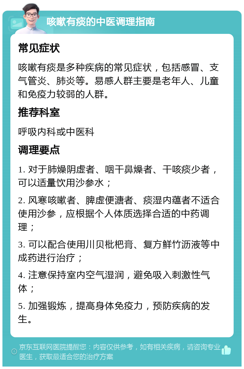 咳嗽有痰的中医调理指南 常见症状 咳嗽有痰是多种疾病的常见症状，包括感冒、支气管炎、肺炎等。易感人群主要是老年人、儿童和免疫力较弱的人群。 推荐科室 呼吸内科或中医科 调理要点 1. 对于肺燥阴虚者、咽干鼻燥者、干咳痰少者，可以适量饮用沙参水； 2. 风寒咳嗽者、脾虚便溏者、痰湿内蕴者不适合使用沙参，应根据个人体质选择合适的中药调理； 3. 可以配合使用川贝枇杷膏、复方鲜竹沥液等中成药进行治疗； 4. 注意保持室内空气湿润，避免吸入刺激性气体； 5. 加强锻炼，提高身体免疫力，预防疾病的发生。