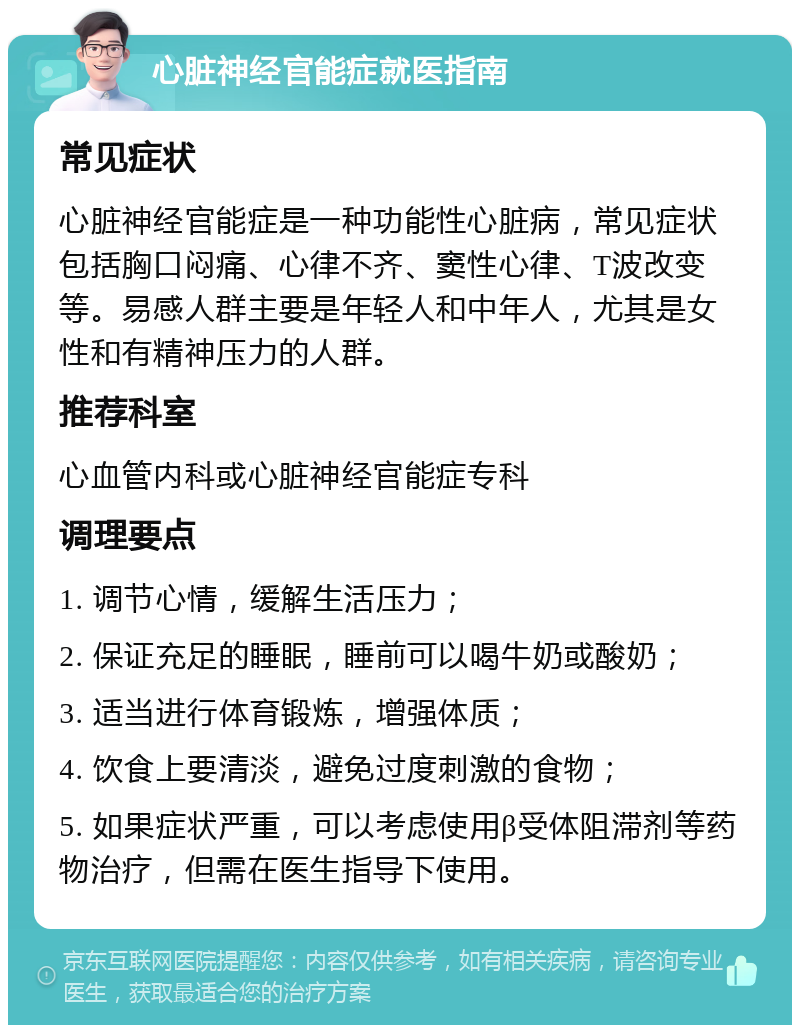 心脏神经官能症就医指南 常见症状 心脏神经官能症是一种功能性心脏病，常见症状包括胸口闷痛、心律不齐、窦性心律、T波改变等。易感人群主要是年轻人和中年人，尤其是女性和有精神压力的人群。 推荐科室 心血管内科或心脏神经官能症专科 调理要点 1. 调节心情，缓解生活压力； 2. 保证充足的睡眠，睡前可以喝牛奶或酸奶； 3. 适当进行体育锻炼，增强体质； 4. 饮食上要清淡，避免过度刺激的食物； 5. 如果症状严重，可以考虑使用β受体阻滞剂等药物治疗，但需在医生指导下使用。