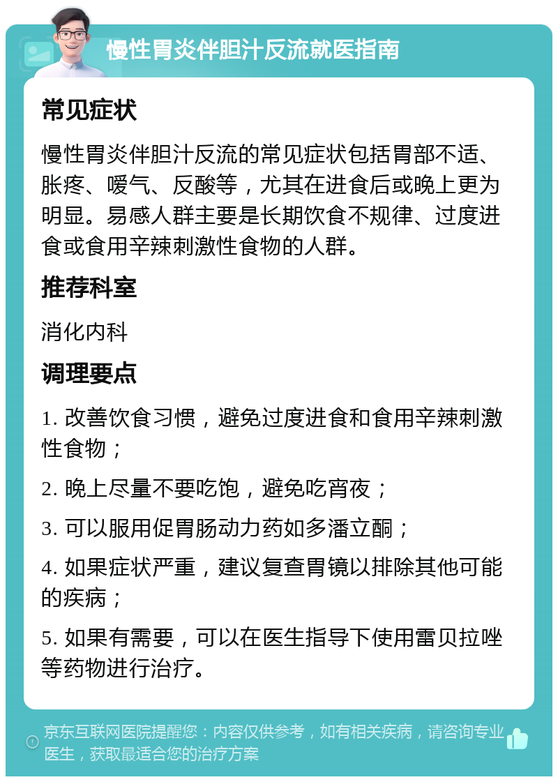 慢性胃炎伴胆汁反流就医指南 常见症状 慢性胃炎伴胆汁反流的常见症状包括胃部不适、胀疼、嗳气、反酸等，尤其在进食后或晚上更为明显。易感人群主要是长期饮食不规律、过度进食或食用辛辣刺激性食物的人群。 推荐科室 消化内科 调理要点 1. 改善饮食习惯，避免过度进食和食用辛辣刺激性食物； 2. 晚上尽量不要吃饱，避免吃宵夜； 3. 可以服用促胃肠动力药如多潘立酮； 4. 如果症状严重，建议复查胃镜以排除其他可能的疾病； 5. 如果有需要，可以在医生指导下使用雷贝拉唑等药物进行治疗。