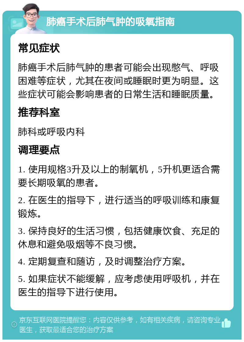肺癌手术后肺气肿的吸氧指南 常见症状 肺癌手术后肺气肿的患者可能会出现憋气、呼吸困难等症状，尤其在夜间或睡眠时更为明显。这些症状可能会影响患者的日常生活和睡眠质量。 推荐科室 肺科或呼吸内科 调理要点 1. 使用规格3升及以上的制氧机，5升机更适合需要长期吸氧的患者。 2. 在医生的指导下，进行适当的呼吸训练和康复锻炼。 3. 保持良好的生活习惯，包括健康饮食、充足的休息和避免吸烟等不良习惯。 4. 定期复查和随访，及时调整治疗方案。 5. 如果症状不能缓解，应考虑使用呼吸机，并在医生的指导下进行使用。