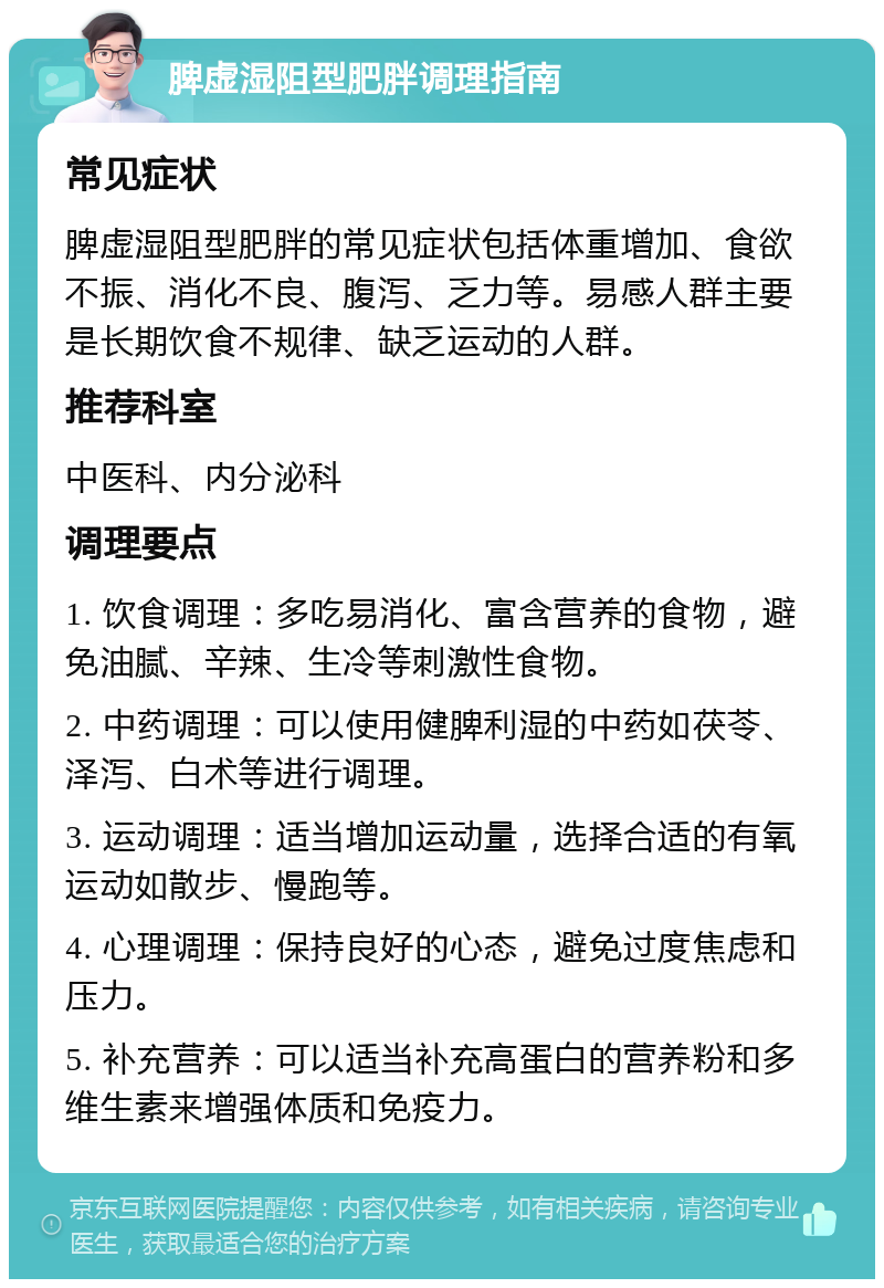 脾虚湿阻型肥胖调理指南 常见症状 脾虚湿阻型肥胖的常见症状包括体重增加、食欲不振、消化不良、腹泻、乏力等。易感人群主要是长期饮食不规律、缺乏运动的人群。 推荐科室 中医科、内分泌科 调理要点 1. 饮食调理：多吃易消化、富含营养的食物，避免油腻、辛辣、生冷等刺激性食物。 2. 中药调理：可以使用健脾利湿的中药如茯苓、泽泻、白术等进行调理。 3. 运动调理：适当增加运动量，选择合适的有氧运动如散步、慢跑等。 4. 心理调理：保持良好的心态，避免过度焦虑和压力。 5. 补充营养：可以适当补充高蛋白的营养粉和多维生素来增强体质和免疫力。