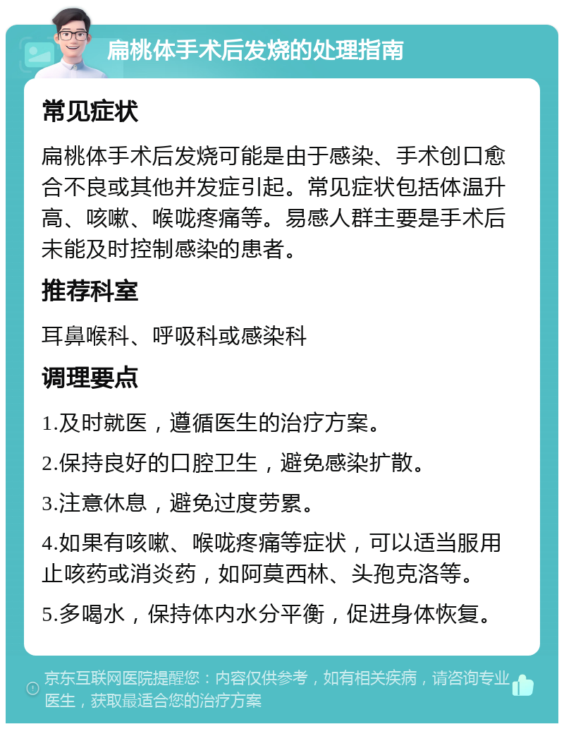 扁桃体手术后发烧的处理指南 常见症状 扁桃体手术后发烧可能是由于感染、手术创口愈合不良或其他并发症引起。常见症状包括体温升高、咳嗽、喉咙疼痛等。易感人群主要是手术后未能及时控制感染的患者。 推荐科室 耳鼻喉科、呼吸科或感染科 调理要点 1.及时就医，遵循医生的治疗方案。 2.保持良好的口腔卫生，避免感染扩散。 3.注意休息，避免过度劳累。 4.如果有咳嗽、喉咙疼痛等症状，可以适当服用止咳药或消炎药，如阿莫西林、头孢克洛等。 5.多喝水，保持体内水分平衡，促进身体恢复。